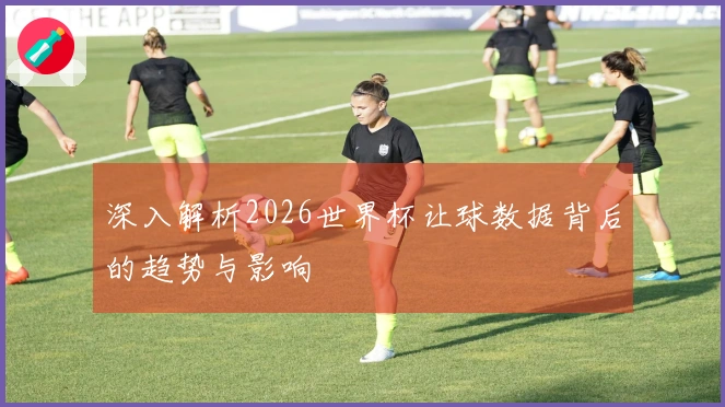 深入解析2026世界杯让球数据背后的趋势与影响
