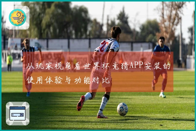 从玩家视角看世界杯竞猜APP安装的使用体验与功能对比