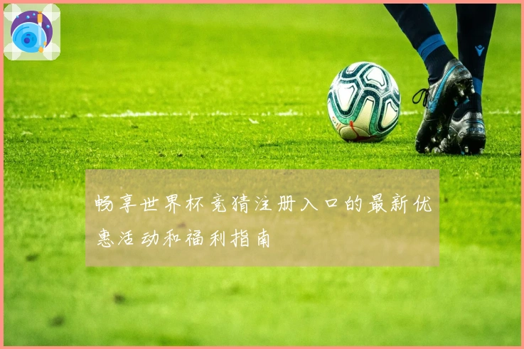 畅享世界杯竞猜注册入口的最新优惠活动和福利指南